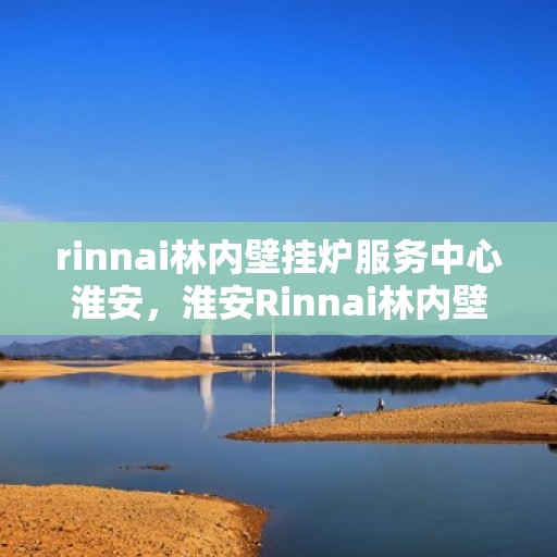 rinnai林内壁挂炉服务中心淮安，淮安Rinnai林内壁挂炉服务中心，专业维修与保养的一站式解决方案
