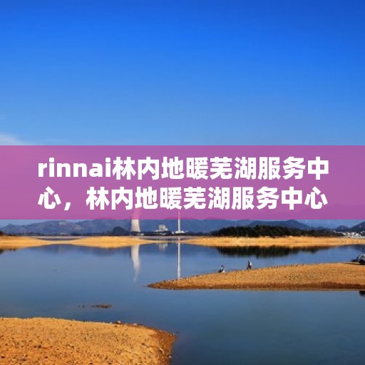 rinnai林内地暖芜湖服务中心，林内地暖芜湖服务中心，专业品质，温暖您的生活