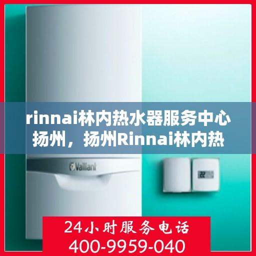 rinnai林内热水器服务中心扬州，扬州Rinnai林内热水器专业服务中心，高效维修与保养解决方案