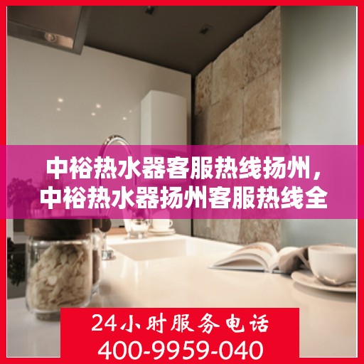 中裕热水器客服热线扬州，中裕热水器扬州客服热线全面解析，贴心服务就在身边